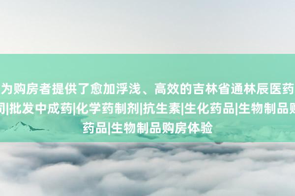 为购房者提供了愈加浮浅、高效的吉林省通林辰医药有限公司|批发中成药|化学药制剂|抗生素|生化药品|生物制品购房体验
