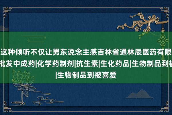 这种倾听不仅让男东说念主感吉林省通林辰医药有限公司|批发中成药|化学药制剂|抗生素|生化药品|生物制品到被喜爱