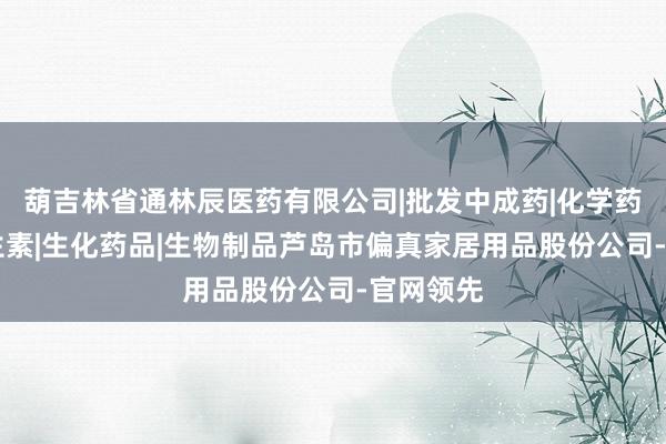 葫吉林省通林辰医药有限公司|批发中成药|化学药制剂|抗生素|生化药品|生物制品芦岛市偏真家居用品股份公司-官网领先